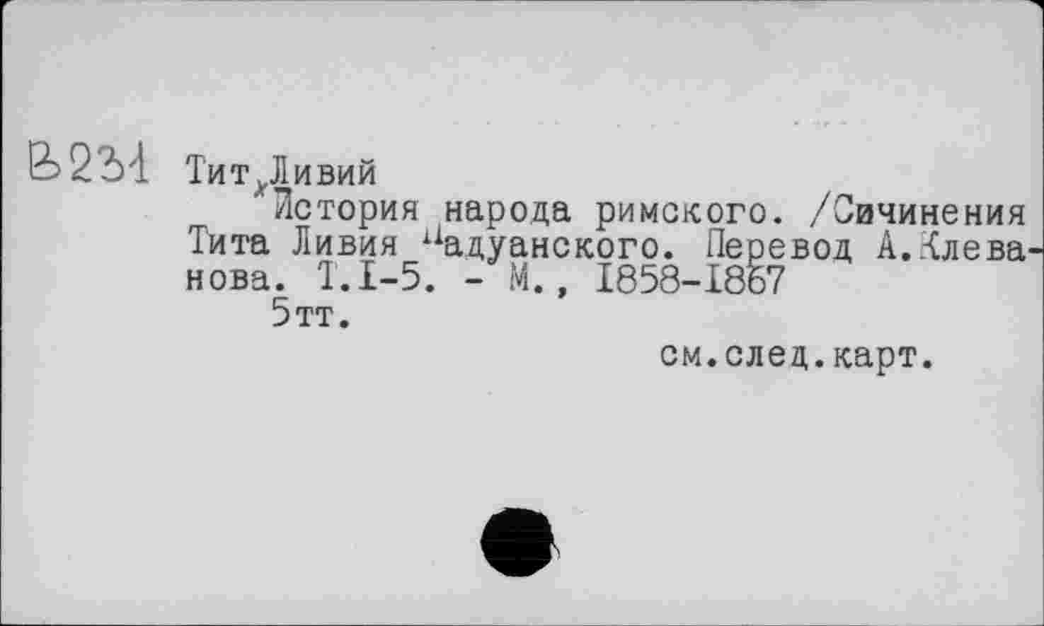 ﻿25 22)4 ТитДивий
"История народа римского. /Сичинения Тита Ливия йадуанского. Перевод А..-{лева нова. Т.1-5. - М., 1858-1867
5тт.
см.след.карт.